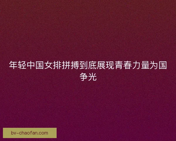 年轻中国女排拼搏到底展现青春力量为国争光