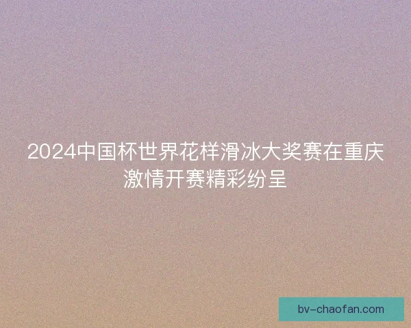 2024中国杯世界花样滑冰大奖赛在重庆激情开赛精彩纷呈